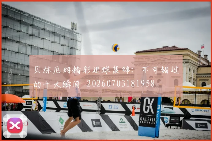 贝林厄姆精彩进球集锦：不可错过的十大瞬间_20260703181958