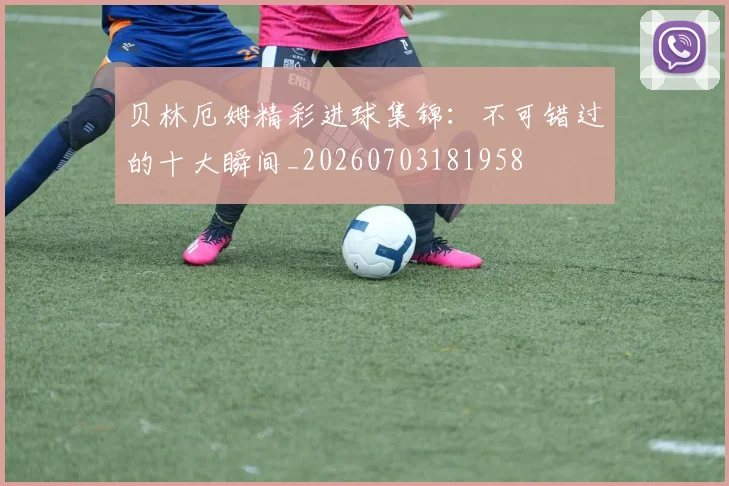 贝林厄姆精彩进球集锦：不可错过的十大瞬间_20260703181958
