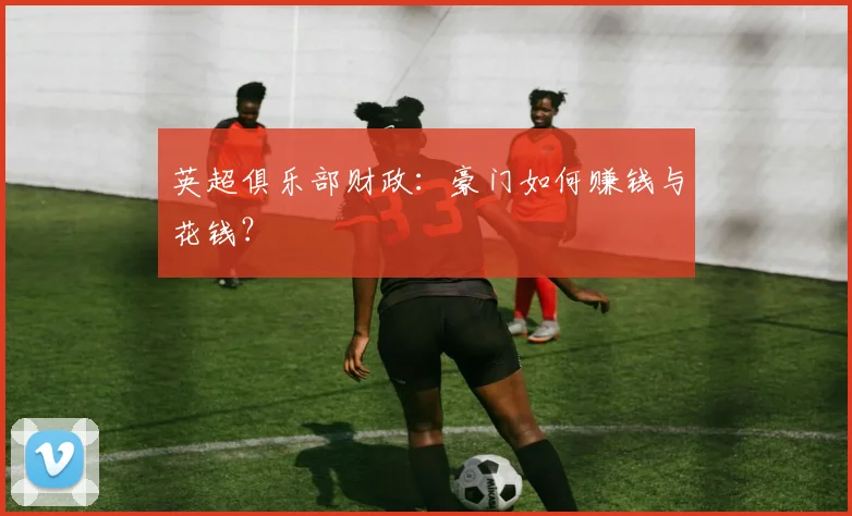 英超俱乐部财政：豪门如何赚钱与花钱？