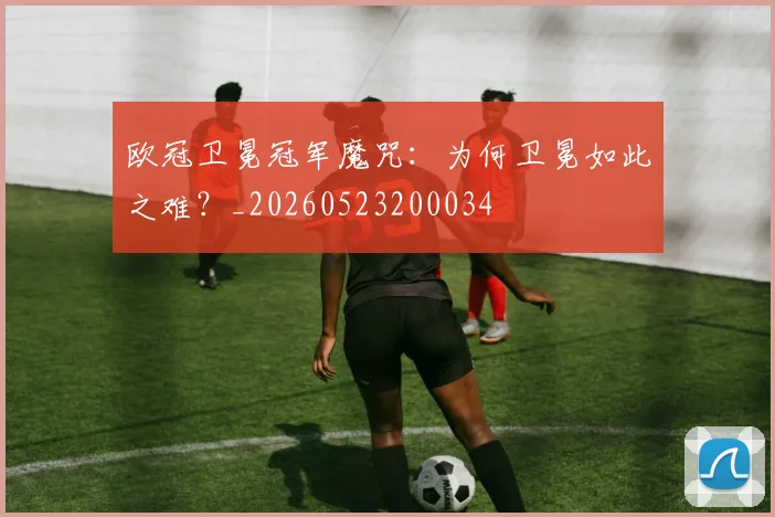 欧冠卫冕冠军魔咒：为何卫冕如此之难？_20260523200034